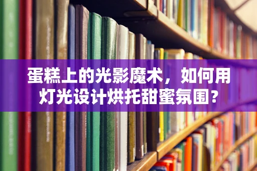 蛋糕上的光影魔术，如何用灯光设计烘托甜蜜氛围？