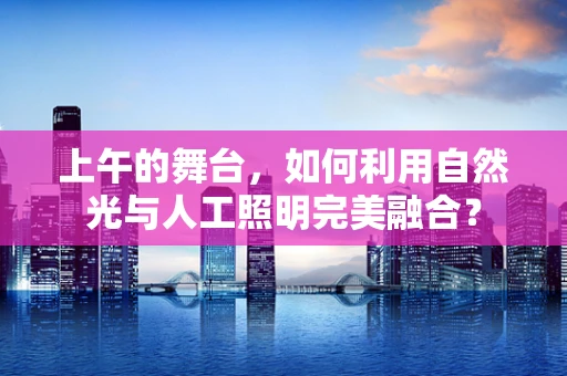 上午的舞台，如何利用自然光与人工照明完美融合？