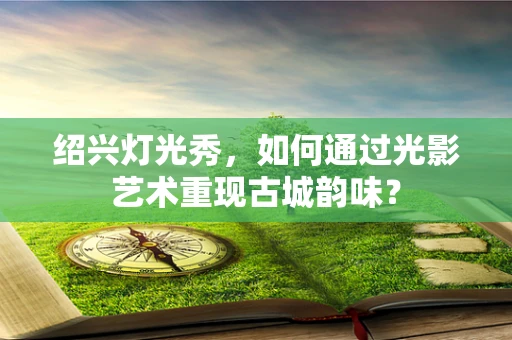 绍兴灯光秀，如何通过光影艺术重现古城韵味？