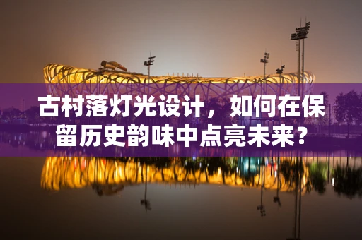 古村落灯光设计，如何在保留历史韵味中点亮未来？