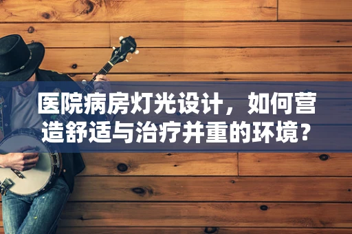 医院病房灯光设计，如何营造舒适与治疗并重的环境？
