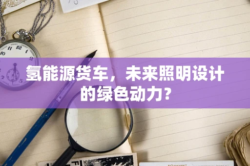氢能源货车，未来照明设计的绿色动力？