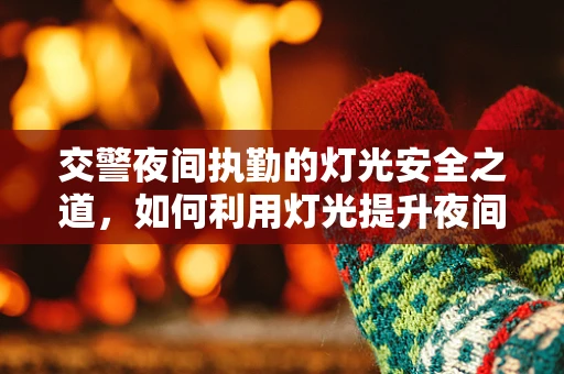 交警夜间执勤的灯光安全之道，如何利用灯光提升夜间执法效率？