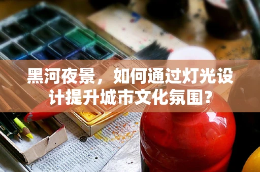 黑河夜景，如何通过灯光设计提升城市文化氛围？