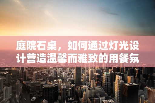 庭院石桌，如何通过灯光设计营造温馨而雅致的用餐氛围？