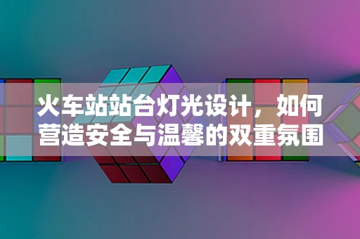 火车站站台灯光设计，如何营造安全与温馨的双重氛围？
