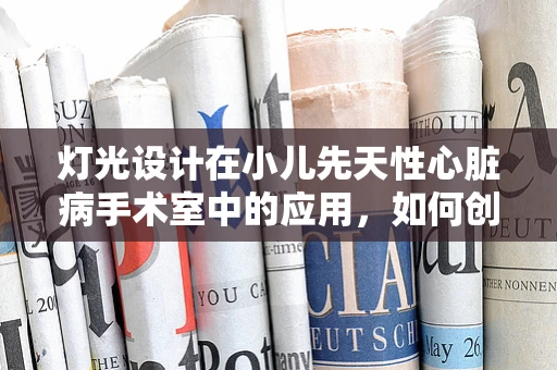灯光设计在小儿先天性心脏病手术室中的应用，如何创造最佳手术环境？