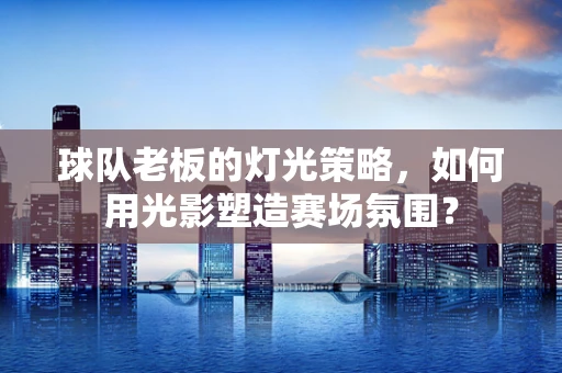 球队老板的灯光策略，如何用光影塑造赛场氛围？