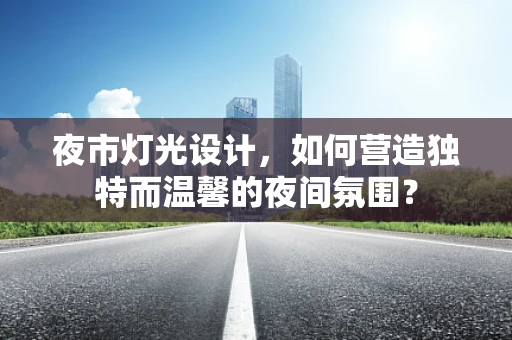 夜市灯光设计，如何营造独特而温馨的夜间氛围？