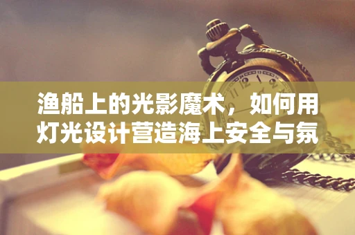 渔船上的光影魔术，如何用灯光设计营造海上安全与氛围？