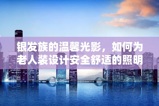 银发族的温馨光影，如何为老人装设计安全舒适的照明？