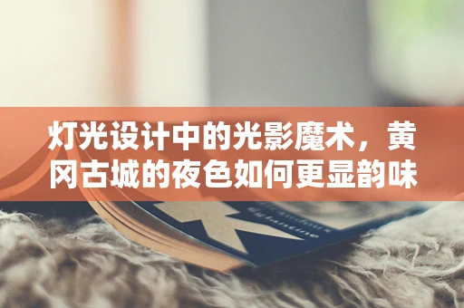 灯光设计中的光影魔术，黄冈古城的夜色如何更显韵味？
