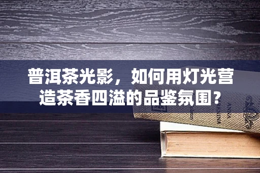 普洱茶光影，如何用灯光营造茶香四溢的品鉴氛围？