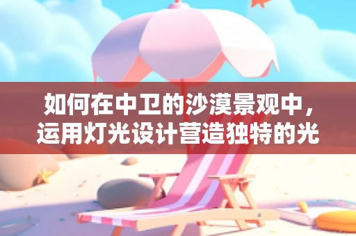 如何在中卫的沙漠景观中，运用灯光设计营造独特的光影体验？