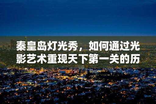 秦皇岛灯光秀，如何通过光影艺术重现天下第一关的历史韵味？