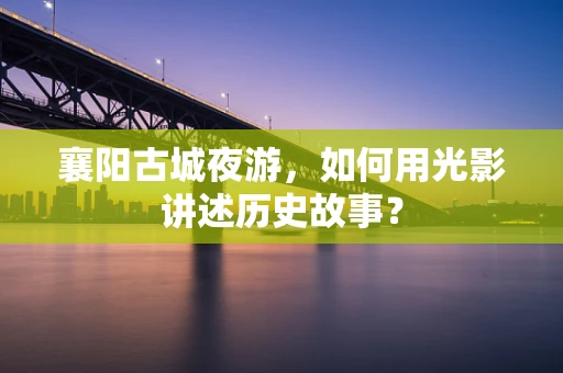 襄阳古城夜游，如何用光影讲述历史故事？