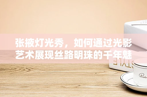 张掖灯光秀，如何通过光影艺术展现丝路明珠的千年魅力？