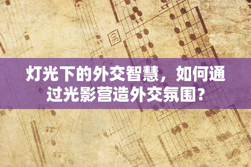 灯光下的外交智慧，如何通过光影营造外交氛围？