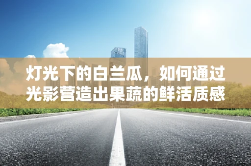 灯光下的白兰瓜，如何通过光影营造出果蔬的鲜活质感？