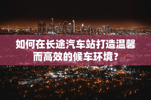 如何在长途汽车站打造温馨而高效的候车环境？