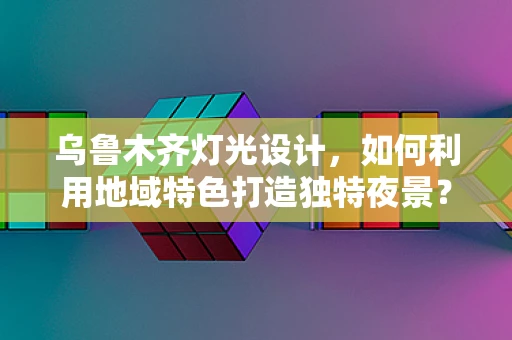 乌鲁木齐灯光设计，如何利用地域特色打造独特夜景？