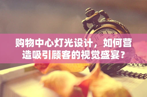 购物中心灯光设计，如何营造吸引顾客的视觉盛宴？
