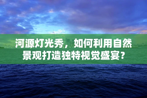 河源灯光秀，如何利用自然景观打造独特视觉盛宴？