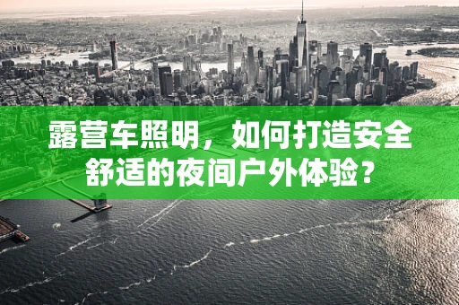露营车照明，如何打造安全舒适的夜间户外体验？