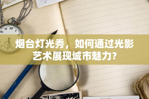 烟台灯光秀，如何通过光影艺术展现城市魅力？