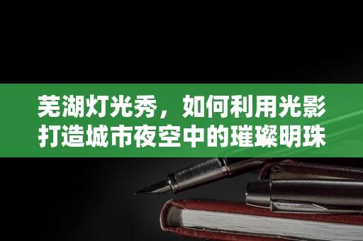 芜湖灯光秀，如何利用光影打造城市夜空中的璀璨明珠？