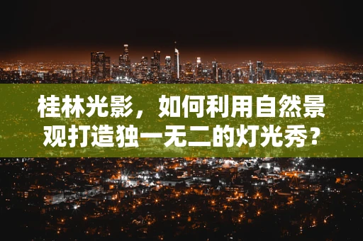 桂林光影，如何利用自然景观打造独一无二的灯光秀？