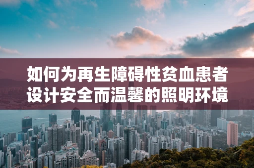 如何为再生障碍性贫血患者设计安全而温馨的照明环境？
