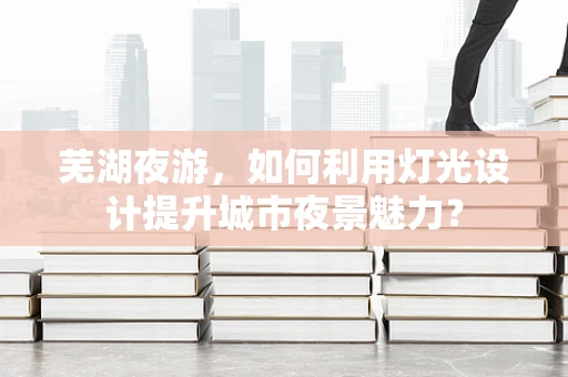 芜湖夜游，如何利用灯光设计提升城市夜景魅力？