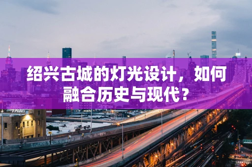 绍兴古城的灯光设计，如何融合历史与现代？