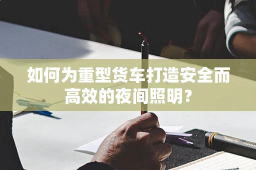如何为重型货车打造安全而高效的夜间照明？
