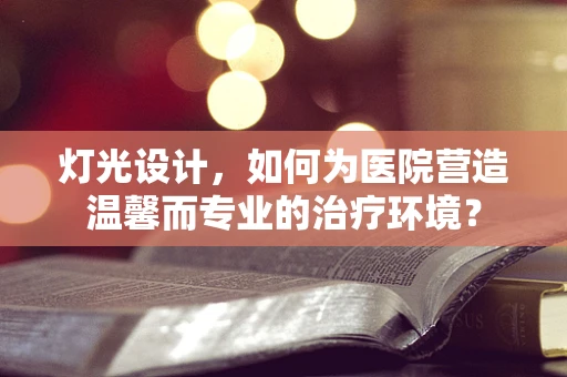灯光设计，如何为医院营造温馨而专业的治疗环境？