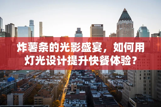 炸薯条的光影盛宴，如何用灯光设计提升快餐体验？