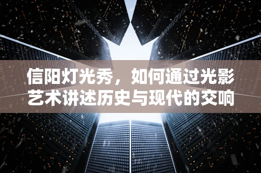 信阳灯光秀，如何通过光影艺术讲述历史与现代的交响？