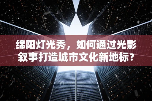 绵阳灯光秀，如何通过光影叙事打造城市文化新地标？