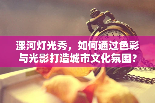漯河灯光秀，如何通过色彩与光影打造城市文化氛围？