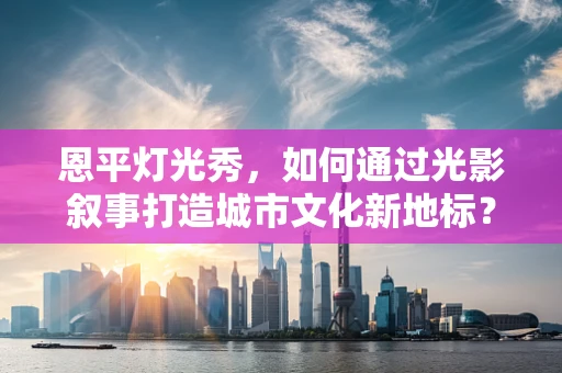 恩平灯光秀，如何通过光影叙事打造城市文化新地标？