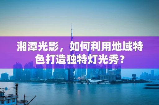 湘潭光影，如何利用地域特色打造独特灯光秀？