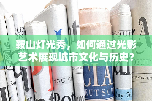 鞍山灯光秀，如何通过光影艺术展现城市文化与历史？