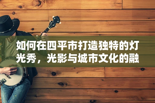 如何在四平市打造独特的灯光秀，光影与城市文化的融合策略