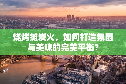 烧烤摊炭火，如何打造氛围与美味的完美平衡？