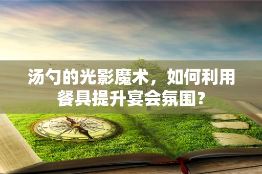 汤勺的光影魔术，如何利用餐具提升宴会氛围？