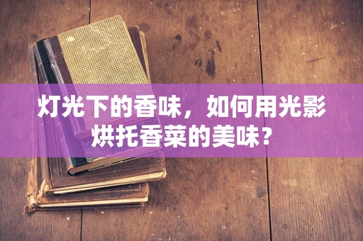 灯光下的香味，如何用光影烘托香菜的美味？