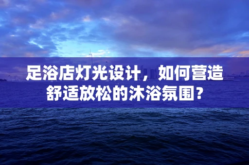 足浴店灯光设计，如何营造舒适放松的沐浴氛围？