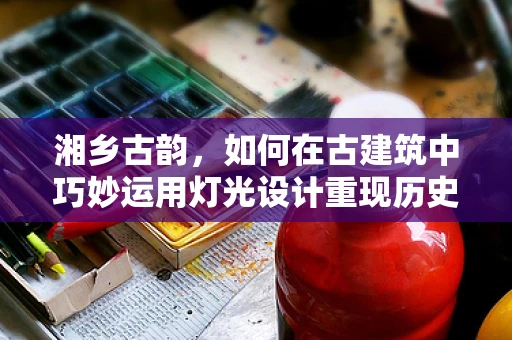湘乡古韵，如何在古建筑中巧妙运用灯光设计重现历史风貌？