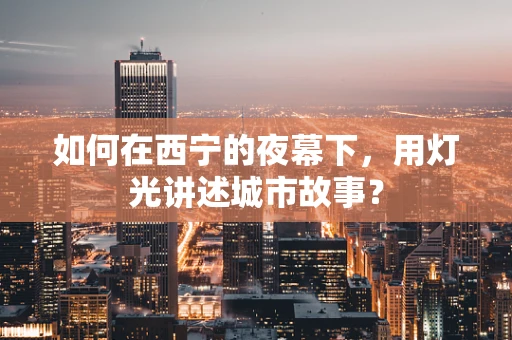 如何在西宁的夜幕下，用灯光讲述城市故事？
